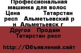  Профессиональная машинка для волос › Цена ­ 7 500 - Татарстан респ., Альметьевский р-н, Альметьевск г. Другое » Продам   . Татарстан респ.